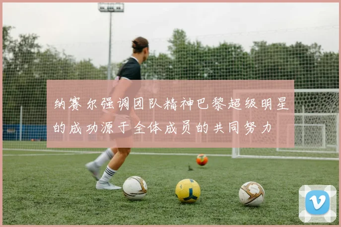 纳赛尔强调团队精神巴黎超级明星的成功源于全体成员的共同努力