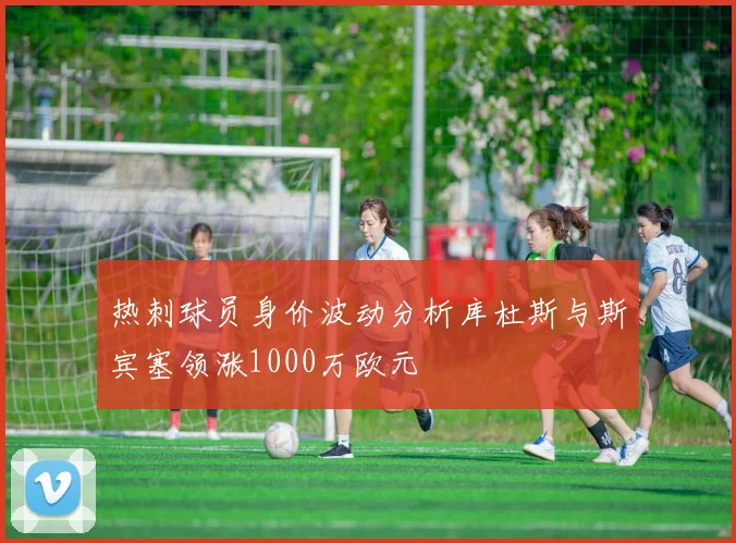热刺球员身价波动分析库杜斯与斯宾塞领涨1000万欧元