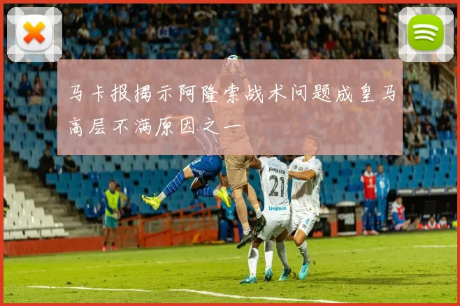 马卡报揭示阿隆索战术问题成皇马高层不满原因之一