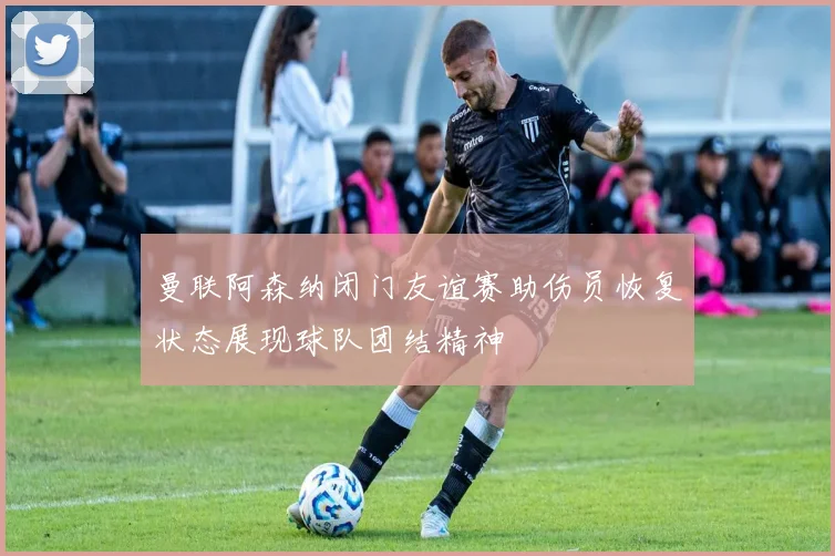 曼联阿森纳闭门友谊赛助伤员恢复状态展现球队团结精神