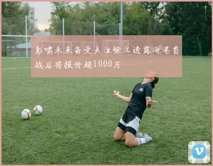 彭啸未来备受关注徐江透露海港首战后将报价超1000万