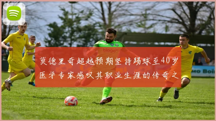 莫德里奇超越预期坚持踢球至40岁医学专家感叹其职业生涯的传奇之路