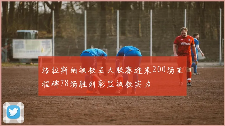 格拉斯纳执教五大联赛迎来200场里程碑78场胜利彰显执教实力