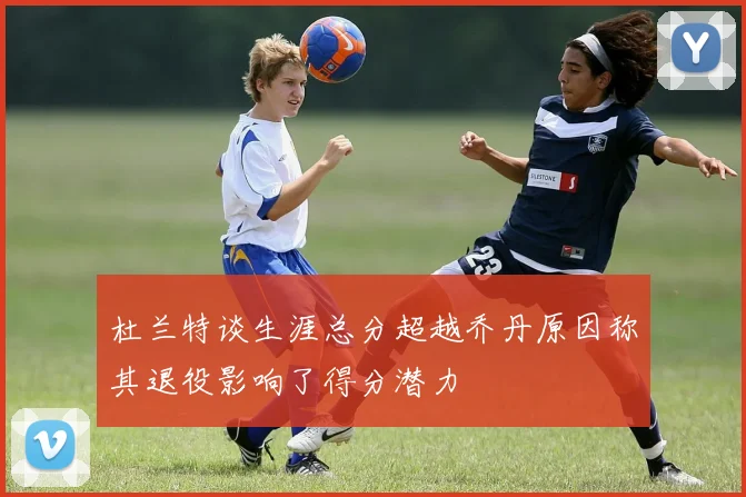 杜兰特谈生涯总分超越乔丹原因称其退役影响了得分潜力