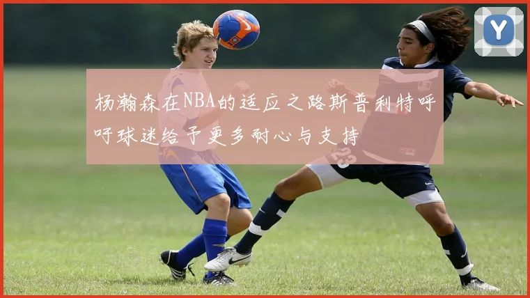 杨瀚森在NBA的适应之路斯普利特呼吁球迷给予更多耐心与支持
