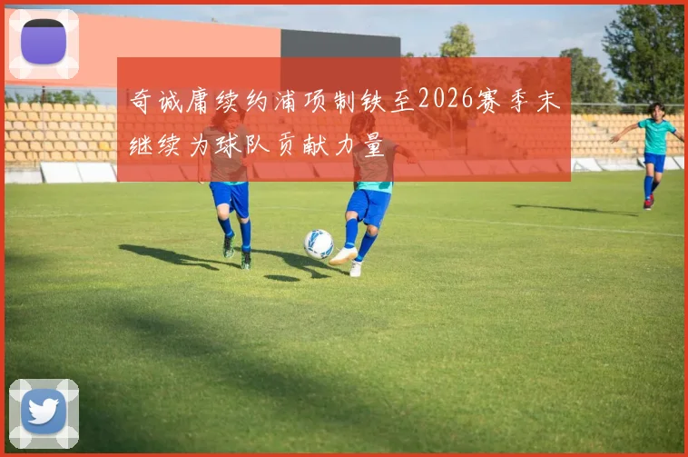 奇诚庸续约浦项制铁至2026赛季末继续为球队贡献力量