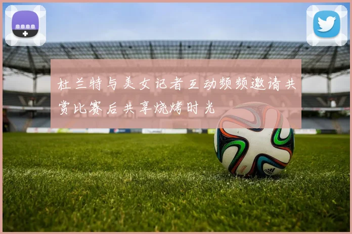 杜兰特与美女记者互动频频邀请共赏比赛后共享烧烤时光
