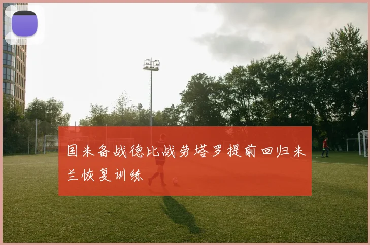 国米备战德比战劳塔罗提前回归米兰恢复训练