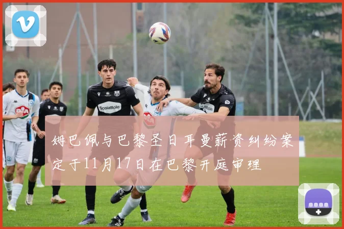 姆巴佩与巴黎圣日耳曼薪资纠纷案定于11月17日在巴黎开庭审理