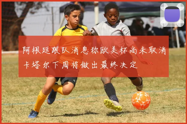 阿根廷跟队消息称欧美杯尚未取消卡塔尔下周将做出最终决定