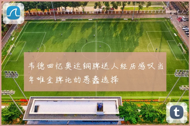 韦德回忆奥运铜牌送人经历感叹当年唯金牌论的愚蠢选择
