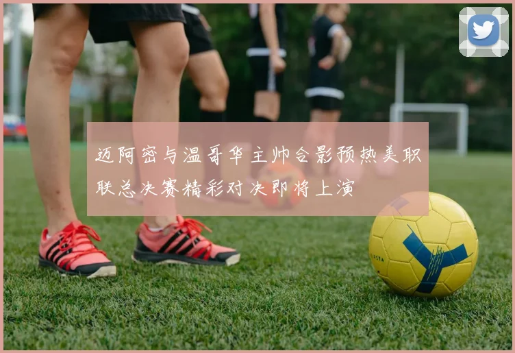 迈阿密与温哥华主帅合影预热美职联总决赛精彩对决即将上演