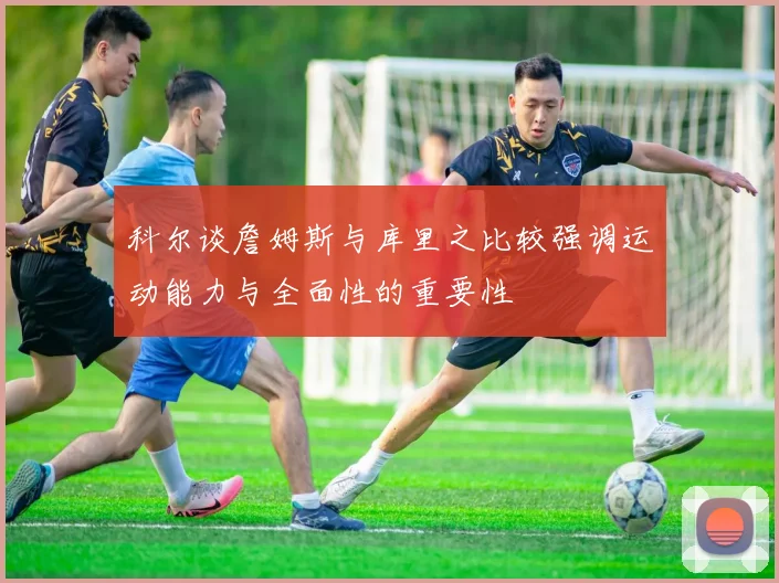 科尔谈詹姆斯与库里之比较强调运动能力与全面性的重要性